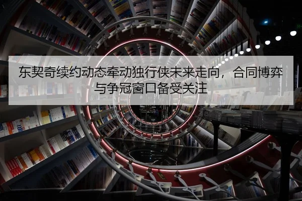 东契奇续约动态牵动独行侠未来走向，合同博弈与争冠窗口备受关注